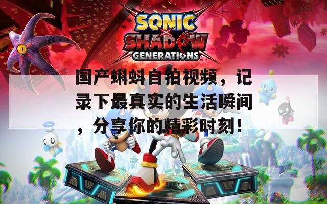 国产蝌蚪自拍视频，记录下最真实的生活瞬间，分享你的精彩时刻！