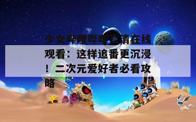 少女哔哩哔哩高清在线观看：这样追番更沉浸！二次元爱好者必看攻略