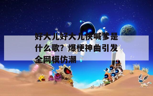 好大儿好大儿快喊爹是什么歌？爆梗神曲引发全网模仿潮