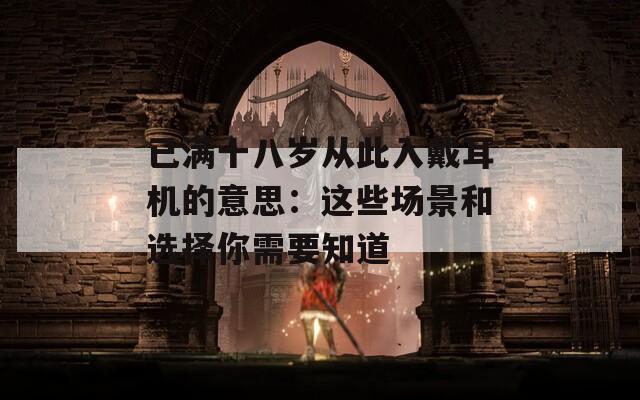 已满十八岁从此入戴耳机的意思：这些场景和选择你需要知道