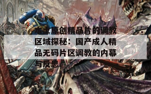 本土原创精品片的调教区域探秘：国产成人精品无码片区调教的内幕与反思