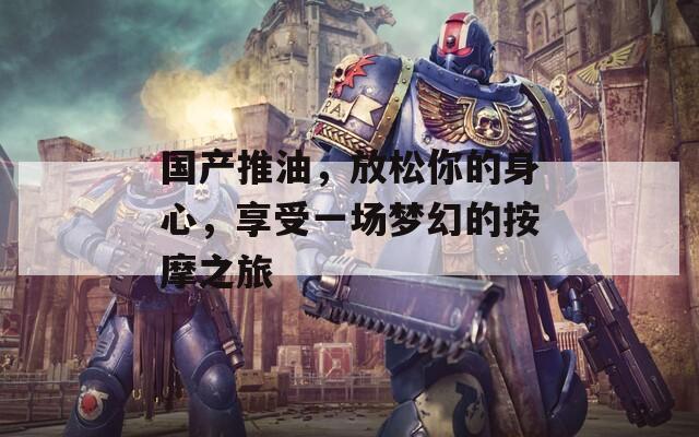 国产推油，放松你的身心，享受一场梦幻的按摩之旅