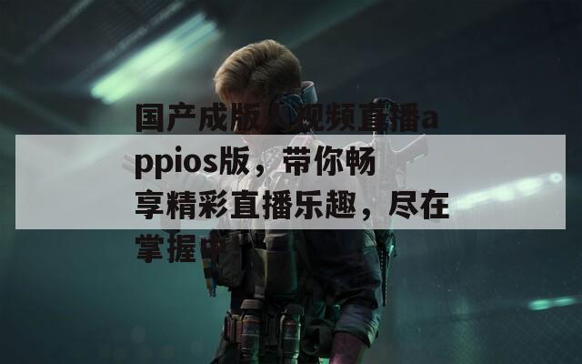 国产成版人视频直播appios版，带你畅享精彩直播乐趣，尽在掌握中！