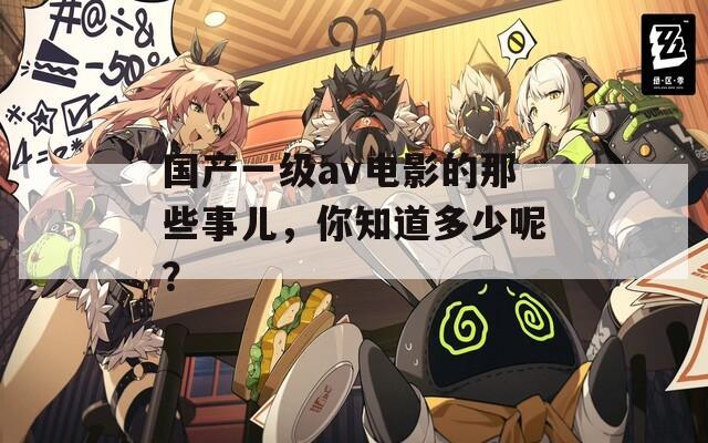 国产一级av电影的那些事儿，你知道多少呢？