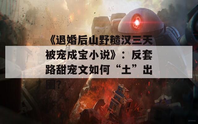 《退婚后山野糙汉三天被宠成宝小说》：反套路甜宠文如何“土”出圈？