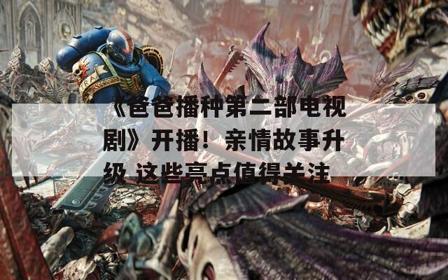 《爸爸播种第二部电视剧》开播！亲情故事升级 这些亮点值得关注