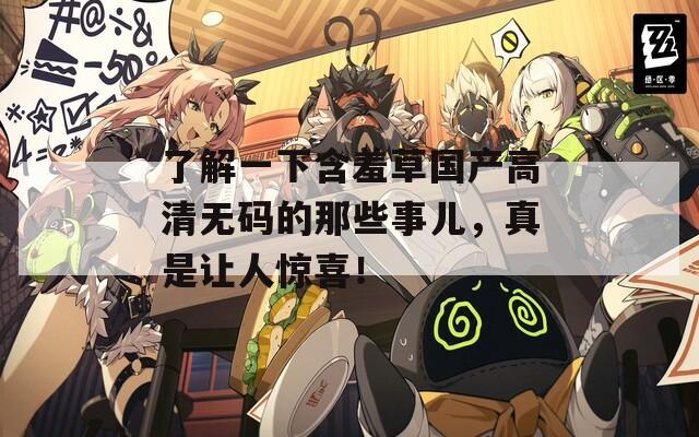 了解一下含羞草国产高清无码的那些事儿，真是让人惊喜！