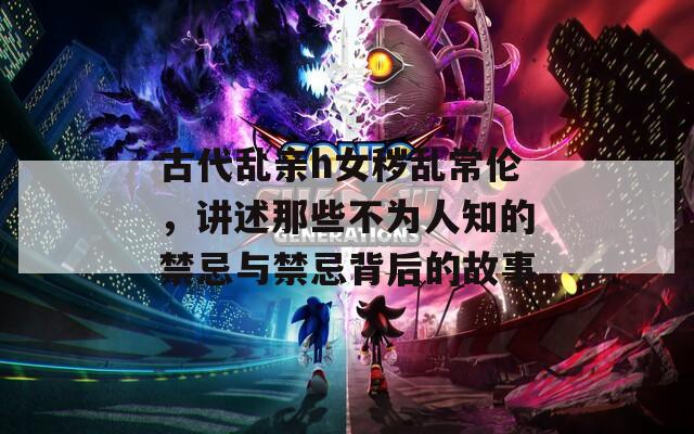 古代乱亲h女秽乱常伦，讲述那些不为人知的禁忌与禁忌背后的故事
