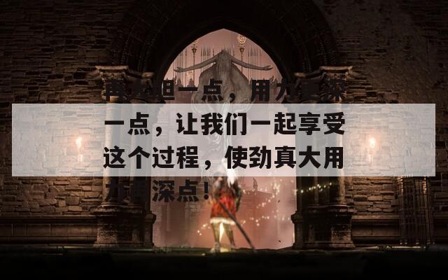 再大胆一点，用力更深一点，让我们一起享受这个过程，使劲真大用力再深点！