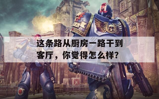 这条路从厨房一路干到客厅，你觉得怎么样？