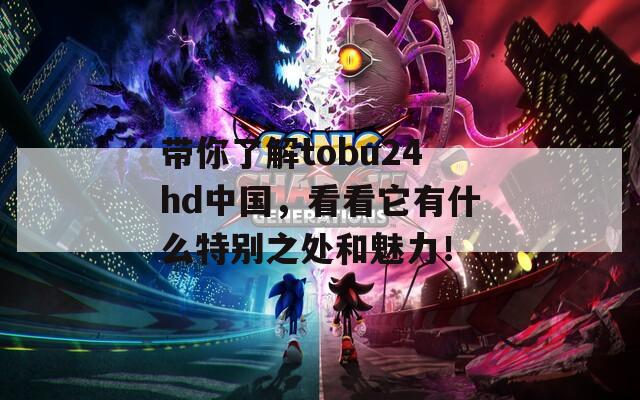 带你了解tobu24hd中国，看看它有什么特别之处和魅力！