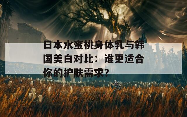 日本水蜜桃身体乳与韩国美白对比：谁更适合你的护肤需求？