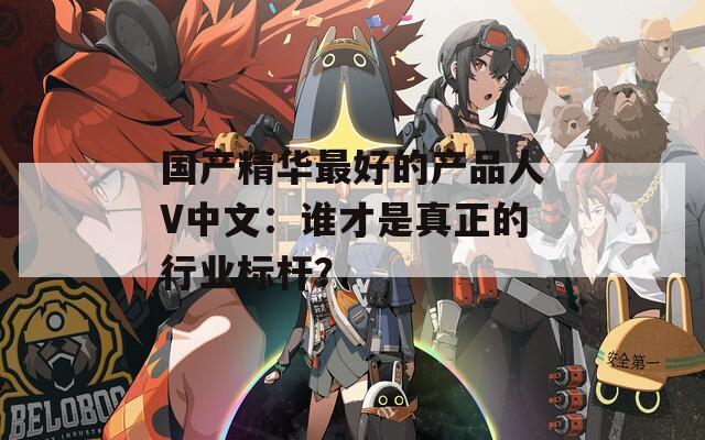 国产精华最好的产品人V中文：谁才是真正的行业标杆？
