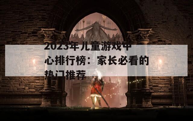 2023年儿童游戏中心排行榜：家长必看的热门推荐