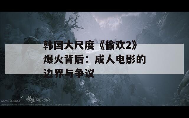 韩国大尺度《偷欢2》爆火背后：成人电影的边界与争议
