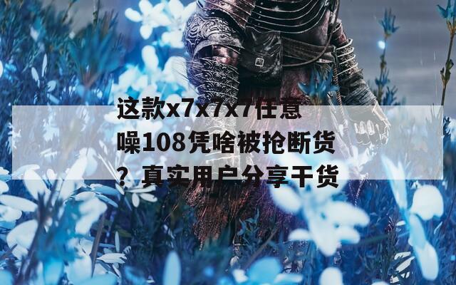 这款x7x7x7任意噪108凭啥被抢断货？真实用户分享干货