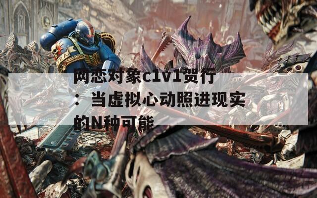 网恋对象c1v1贺行：当虚拟心动照进现实的N种可能
