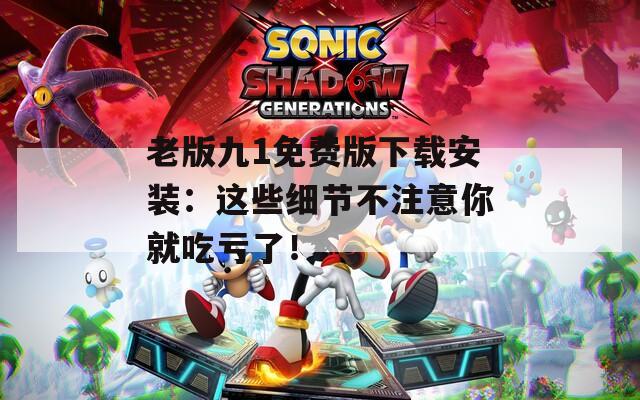老版九1免费版下载安装：这些细节不注意你就吃亏了！
