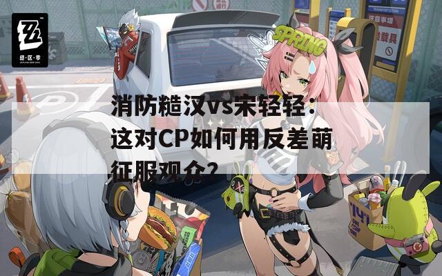 消防糙汉vs宋轻轻：这对CP如何用反差萌征服观众？