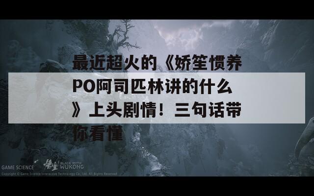 最近超火的《娇笙惯养PO阿司匹林讲的什么》上头剧情！三句话带你看懂