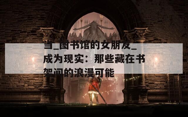 当_图书馆的女朋友_成为现实：那些藏在书架间的浪漫可能