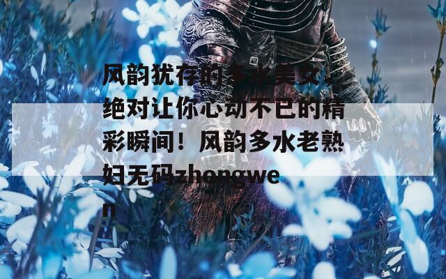 风韵犹存的多水美女，绝对让你心动不已的精彩瞬间！风韵多水老熟妇无码zhongwen