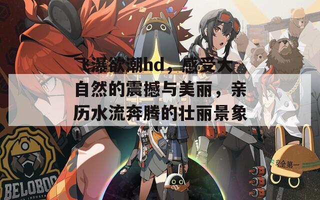 飞瀑欲潮hd，感受大自然的震撼与美丽，亲历水流奔腾的壮丽景象！