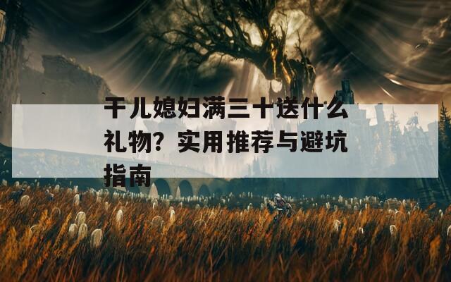 干儿媳妇满三十送什么礼物？实用推荐与避坑指南