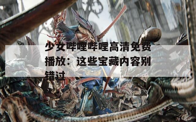 少女哔哩哔哩高清免费播放：这些宝藏内容别错过