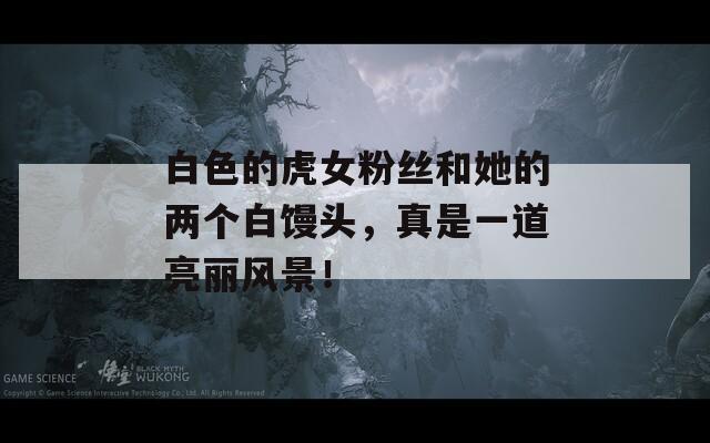白色的虎女粉丝和她的两个白馒头，真是一道亮丽风景！