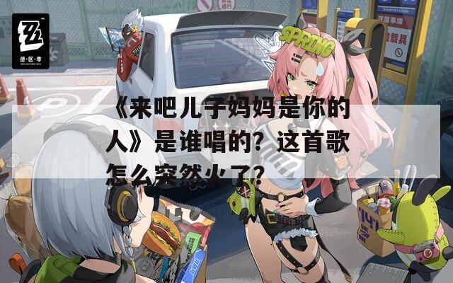 《来吧儿子妈妈是你的人》是谁唱的？这首歌怎么突然火了？