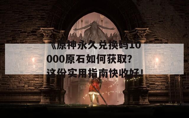 《原神永久兑换码10000原石如何获取？这份实用指南快收好！