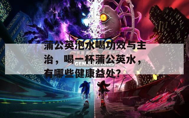 蒲公英泡水喝功效与主治，喝一杯蒲公英水，有哪些健康益处？