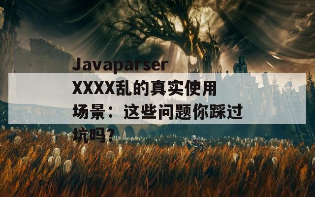JavaparserXXXX乱的真实使用场景：这些问题你踩过坑吗？