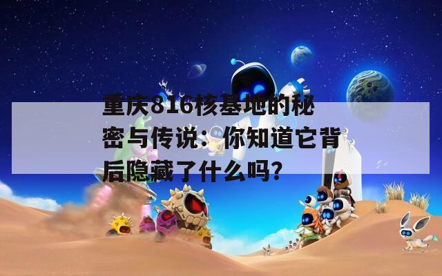 重庆816核基地的秘密与传说：你知道它背后隐藏了什么吗？