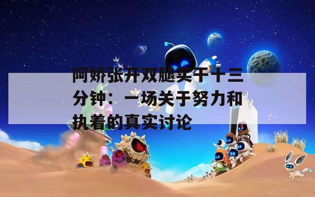 阿娇张开双腿实干十三分钟：一场关于努力和执着的真实讨论
