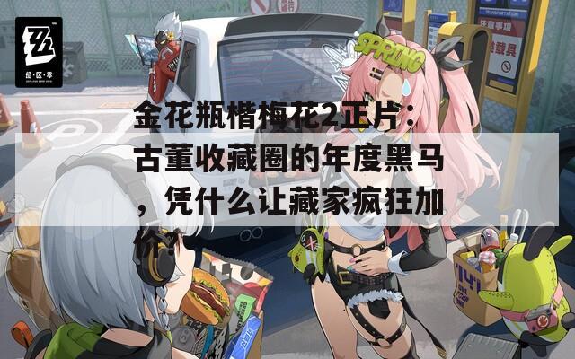 金花瓶楷梅花2正片：古董收藏圈的年度黑马，凭什么让藏家疯狂加价？
