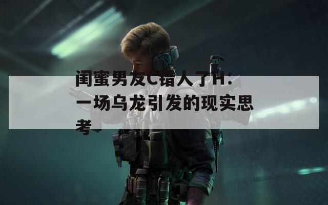 闺蜜男友C错人了H：一场乌龙引发的现实思考