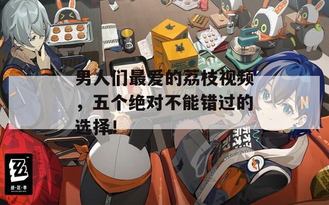 男人们最爱的荔枝视频，五个绝对不能错过的选择！