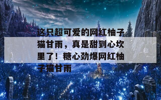 这只超可爱的网红柚子猫甘雨，真是甜到心坎里了！糖心劲爆网红柚子猫甘雨