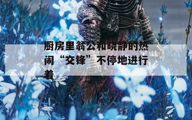 厨房里翁公和晓静的热闹“交锋”不停地进行着