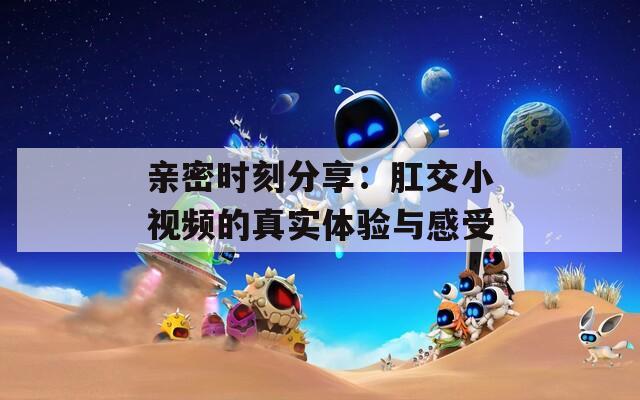 亲密时刻分享：肛交小视频的真实体验与感受