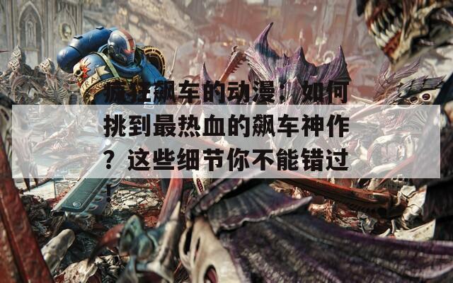 疯狂飙车的动漫：如何挑到最热血的飙车神作？这些细节你不能错过！