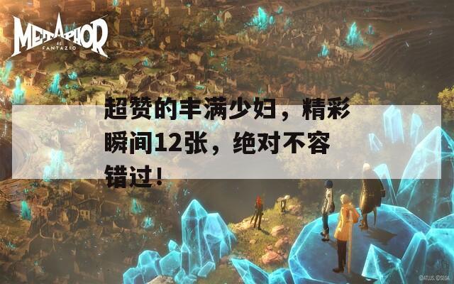 超赞的丰满少妇，精彩瞬间12张，绝对不容错过！