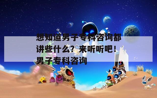 想知道男子专科咨询都讲些什么？来听听吧！男子专科咨询