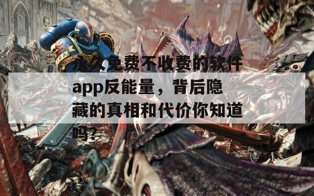 永久免费不收费的软件app反能量，背后隐藏的真相和代价你知道吗？