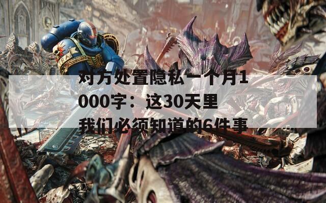 对方处置隐私一个月1000字：这30天里我们必须知道的6件事