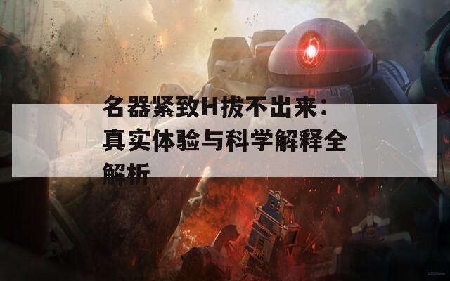 名器紧致H拔不出来：真实体验与科学解释全解析