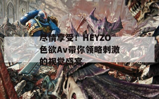 尽情享受！HEYZO色欲Av带你领略刺激的视觉盛宴
