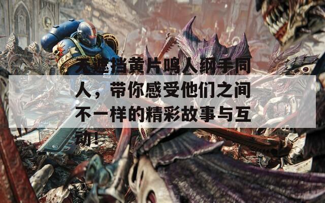 无遮挡黄片鸣人纲手同人，带你感受他们之间不一样的精彩故事与互动！